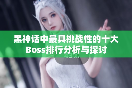 黑神话中最具挑战性的十大Boss排行分析与探讨