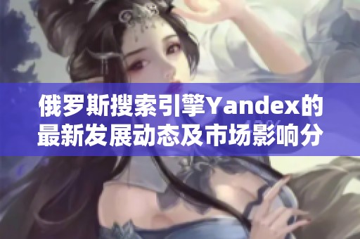 俄罗斯搜索引擎Yandex的最新发展动态及市场影响分析