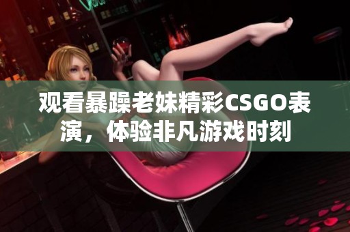 观看暴躁老妹精彩CSGO表演，体验非凡游戏时刻