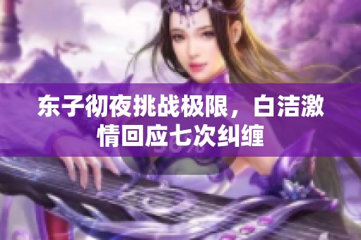 东子彻夜挑战极限，白洁激情回应七次纠缠