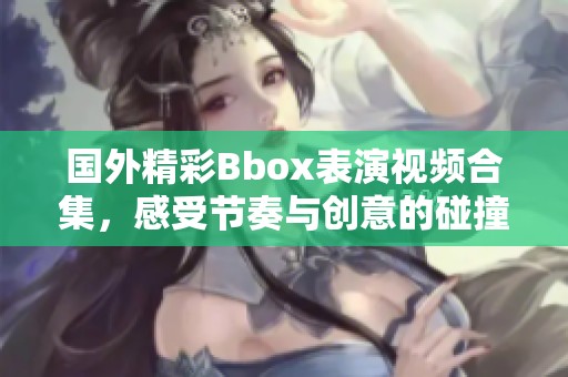 国外精彩Bbox表演视频合集，感受节奏与创意的碰撞