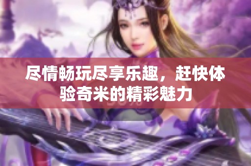 尽情畅玩尽享乐趣，赶快体验奇米的精彩魅力