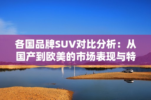 各国品牌SUV对比分析：从国产到欧美的市场表现与特点