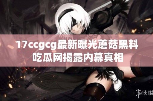 17ccgcg最新曝光蘑菇黑料 吃瓜网揭露内幕真相