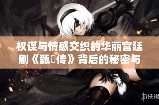 权谋与情感交织的华丽宫廷剧《甄嬛传》背后的秘密与故事