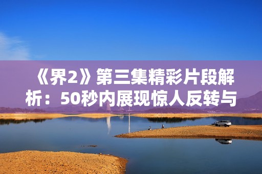 《界2》第三集精彩片段解析：50秒内展现惊人反转与情感交织