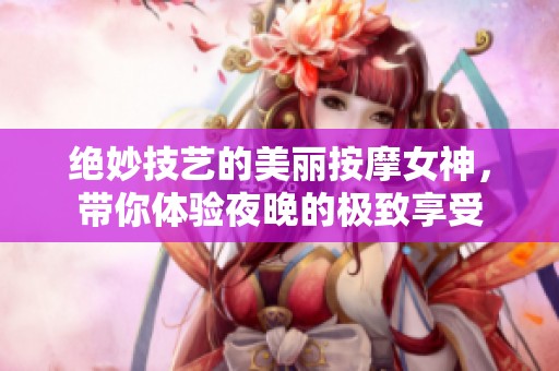 绝妙技艺的美丽按摩女神，带你体验夜晚的极致享受