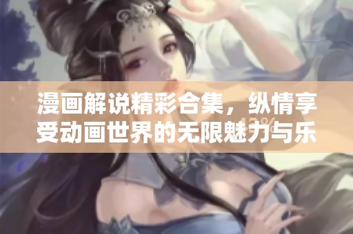 漫画解说精彩合集，纵情享受动画世界的无限魅力与乐趣