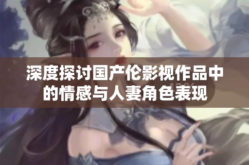 深度探讨国产伦影视作品中的情感与人妻角色表现