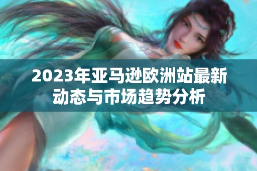 2023年亚马逊欧洲站最新动态与市场趋势分析