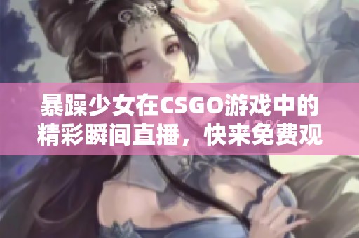 暴躁少女在CSGO游戏中的精彩瞬间直播，快来免费观看吧