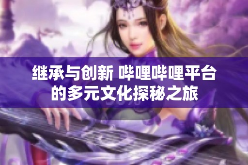 继承与创新 哔哩哔哩平台的多元文化探秘之旅