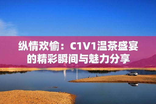 纵情欢愉：C1V1温茶盛宴的精彩瞬间与魅力分享