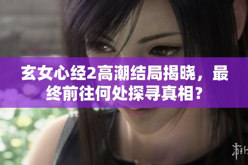 玄女心经2高潮结局揭晓，最终前往何处探寻真相？