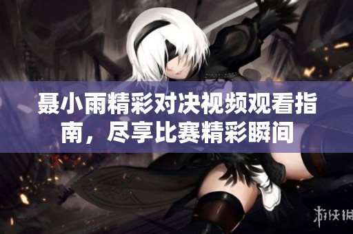 聂小雨精彩对决视频观看指南，尽享比赛精彩瞬间