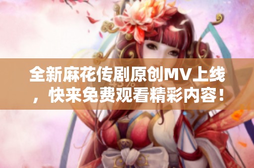 全新麻花传剧原创MV上线，快来免费观看精彩内容！