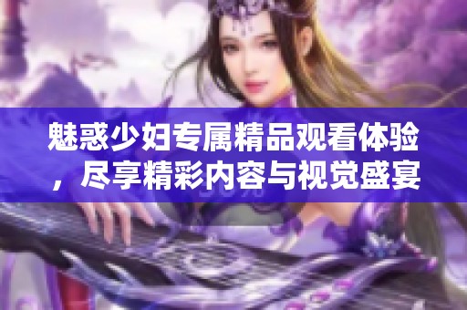 魅惑少妇专属精品观看体验，尽享精彩内容与视觉盛宴