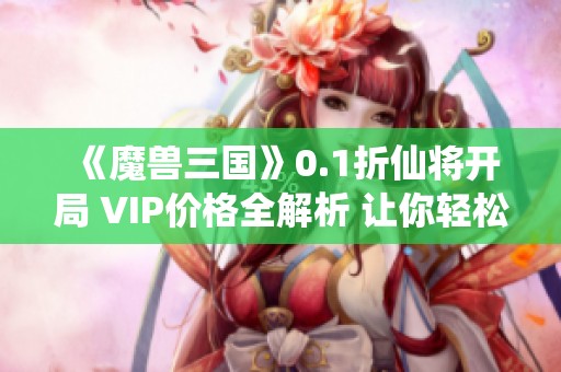 《魔兽三国》0.1折仙将开局 VIP价格全解析 让你轻松上手游戏