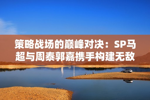 策略战场的巅峰对决：SP马超与周泰郭嘉携手构建无敌阵型