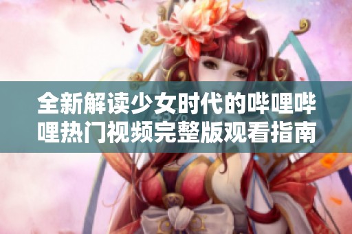 全新解读少女时代的哔哩哔哩热门视频完整版观看指南