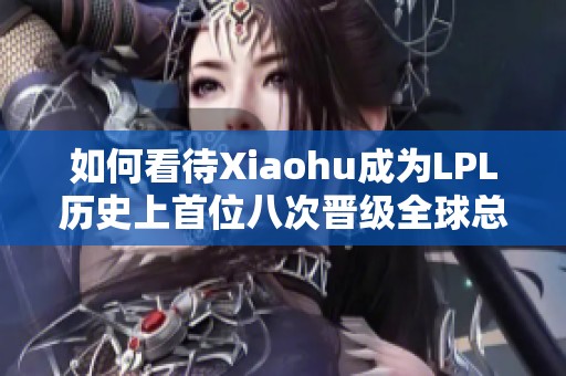 如何看待Xiaohu成为LPL历史上首位八次晋级全球总决赛的选手