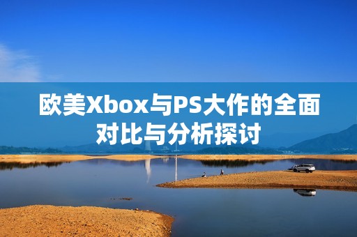 欧美Xbox与PS大作的全面对比与分析探讨