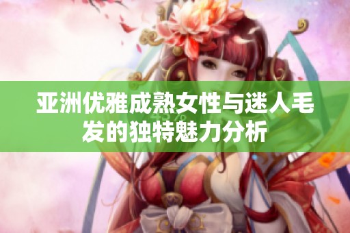 亚洲优雅成熟女性与迷人毛发的独特魅力分析