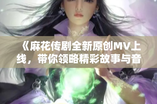 《麻花传剧全新原创MV上线，带你领略精彩故事与音乐之旅》