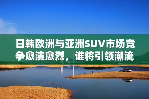 日韩欧洲与亚洲SUV市场竞争愈演愈烈，谁将引领潮流