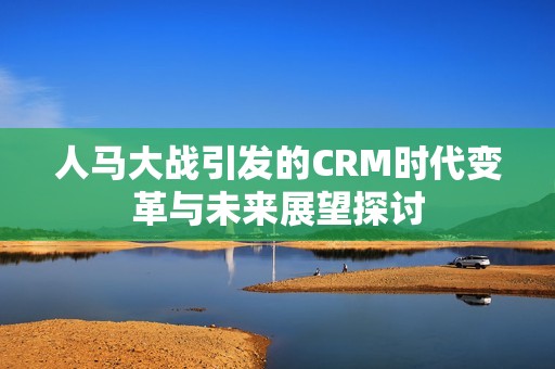 人马大战引发的CRM时代变革与未来展望探讨