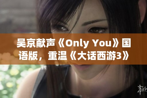 吴京献声《Only You》国语版，重温《大话西游3》经典插曲魅力