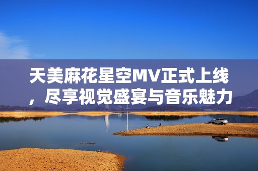 天美麻花星空MV正式上线，尽享视觉盛宴与音乐魅力