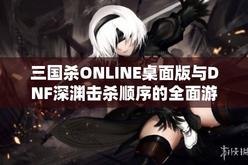 三国杀ONLINE桌面版与DNF深渊击杀顺序的全面游戏评测分析