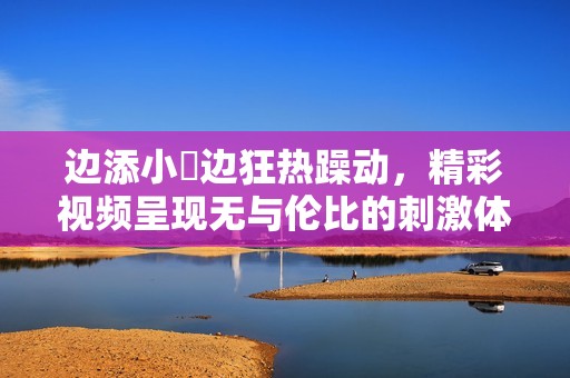 边添小泬边狂热躁动，精彩视频呈现无与伦比的刺激体验