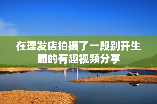 在理发店拍摄了一段别开生面的有趣视频分享