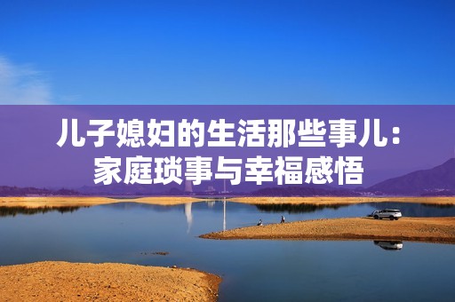 儿子媳妇的生活那些事儿：家庭琐事与幸福感悟