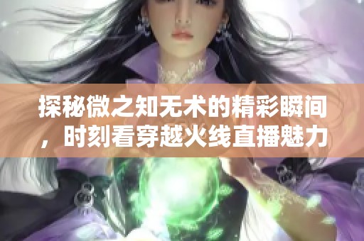 探秘微之知无术的精彩瞬间，时刻看穿越火线直播魅力