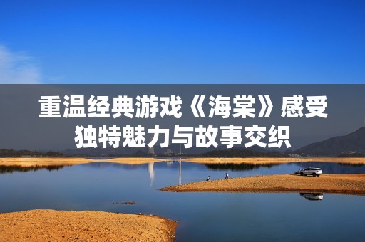 重温经典游戏《海棠》感受独特魅力与故事交织