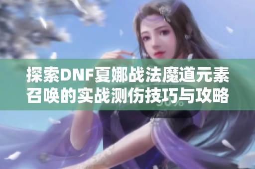 探索DNF夏娜战法魔道元素召唤的实战测伤技巧与攻略