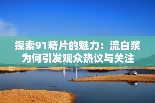 探索91精片的魅力：流白浆为何引发观众热议与关注