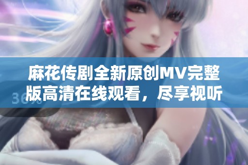 麻花传剧全新原创MV完整版高清在线观看，尽享视听盛宴