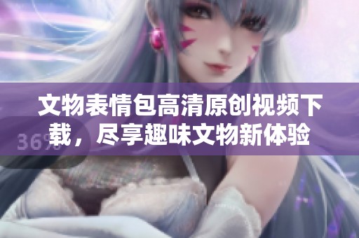 文物表情包高清原创视频下载，尽享趣味文物新体验