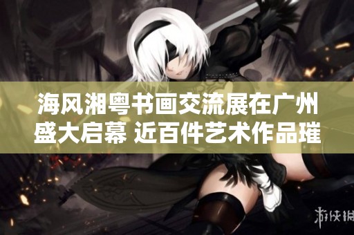 海风湘粤书画交流展在广州盛大启幕 近百件艺术作品璀璨呈现