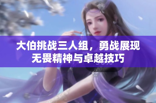 大伯挑战三人组，勇战展现无畏精神与卓越技巧