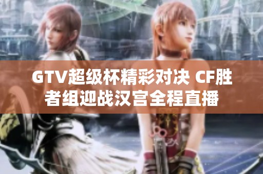 GTV超级杯精彩对决 CF胜者组迎战汉宫全程直播