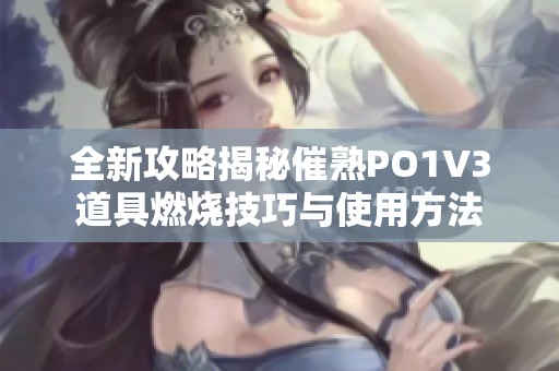 全新攻略揭秘催熟PO1V3道具燃烧技巧与使用方法