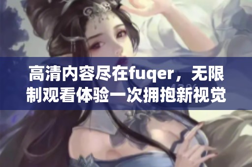 高清内容尽在fuqer，无限制观看体验一次拥抱新视觉