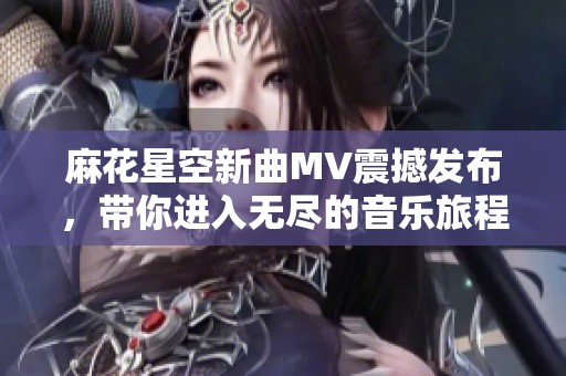 麻花星空新曲MV震撼发布，带你进入无尽的音乐旅程