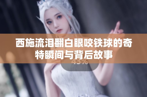 西施流泪翻白眼咬铁球的奇特瞬间与背后故事