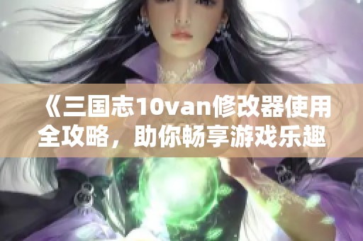 《三国志10van修改器使用全攻略，助你畅享游戏乐趣》